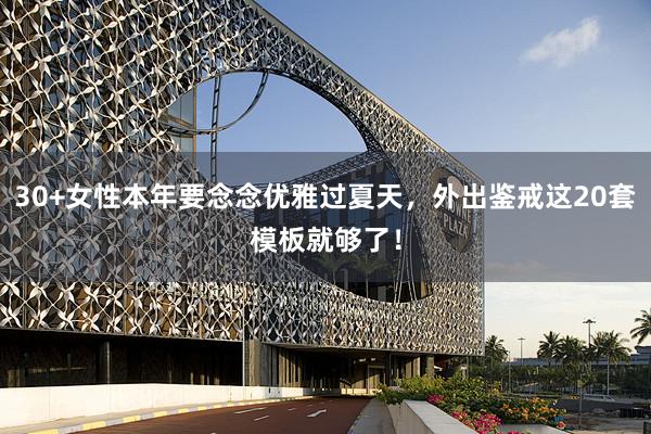 30+女性本年要念念优雅过夏天，外出鉴戒这20套模板就够了！