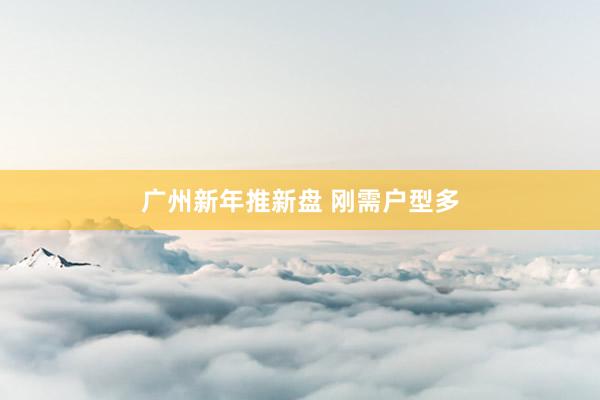 广州新年推新盘 刚需户型多