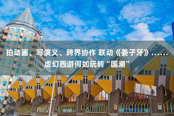 拍动画、写演义、跨界协作 联动《姜子牙》……虚幻西游何如玩转“国潮”