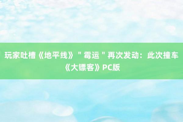 玩家吐槽《地平线》＂霉运＂再次发动：此次撞车《大镖客》PC版