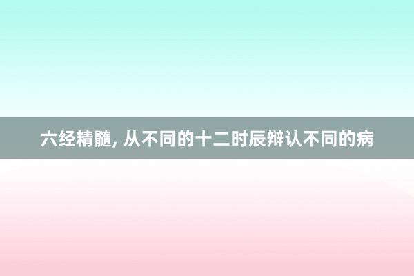 六经精髓, 从不同的十二时辰辩认不同的病
