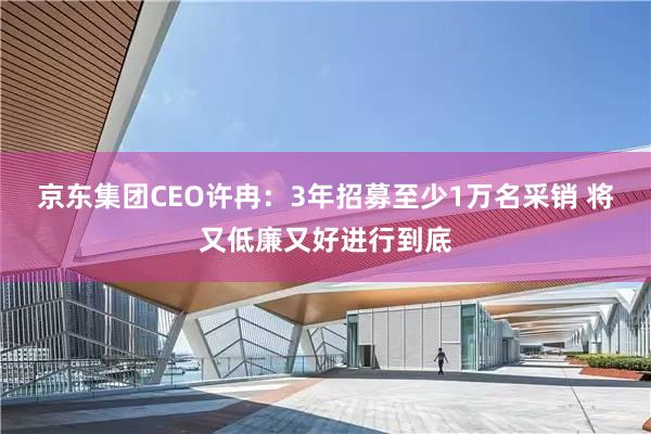 京东集团CEO许冉:3年招募至少1万名采销 将又低廉又好进行到底