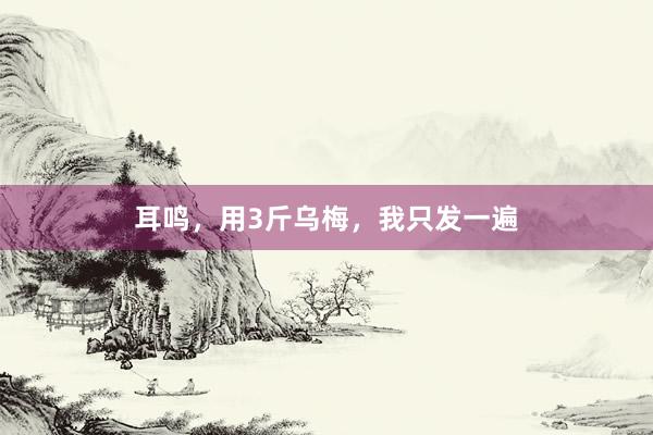 耳鸣,用3斤乌梅,我只发一遍