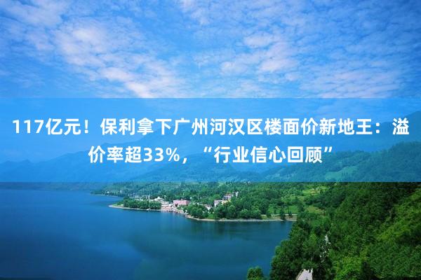 117亿元！保利拿下广州河汉区楼面价新地王：溢价率超33%，“行业信心回顾”