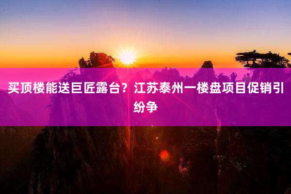 买顶楼能送巨匠露台？江苏泰州一楼盘项目促销引纷争