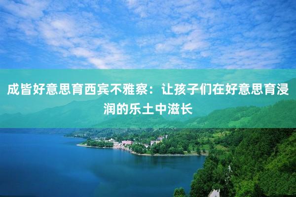 成皆好意思育西宾不雅察：让孩子们在好意思育浸润的乐土中滋长