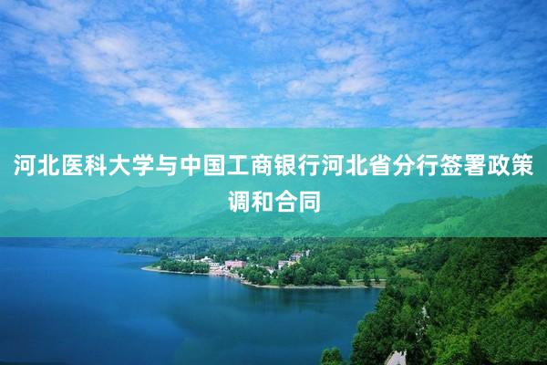 河北医科大学与中国工商银行河北省分行签署政策调和合同