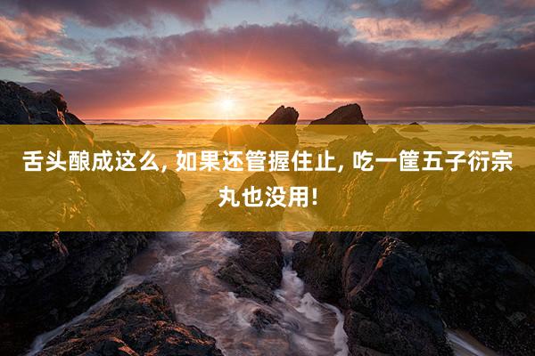 舌头酿成这么, 如果还管握住止, 吃一筐五子衍宗丸也没用!