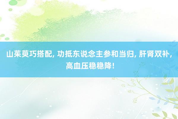 山茱萸巧搭配, 功抵东说念主参和当归, 肝肾双补, 高血压稳稳降!