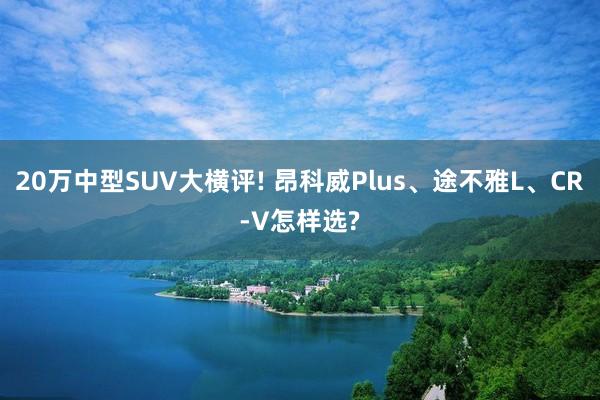 20万中型SUV大横评! 昂科威Plus、途不雅L、CR-V怎样选?
