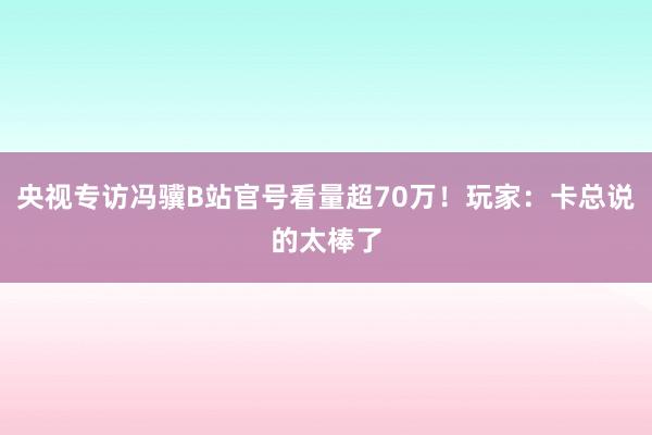 央视专访冯骥B站官号看量超70万！玩家：卡总说的太棒了