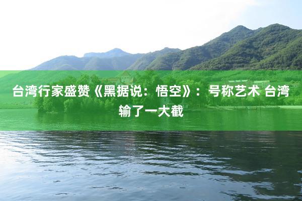 台湾行家盛赞《黑据说：悟空》：号称艺术 台湾输了一大截