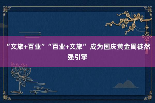 “文旅+百业”“百业+文旅” 成为国庆黄金周徒然强引擎
