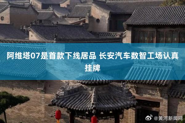 阿维塔07是首款下线居品 长安汽车数智工场认真挂牌
